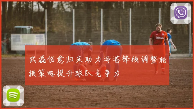 武磊伤愈归来助力海港锋线调整轮换策略提升球队竞争力
