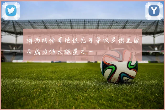 梅西的传奇地位无可争议罗德里能否成为伟大球星之一