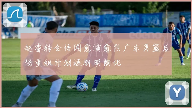 赵睿转会传闻愈演愈烈广东男篮后场重组计划逐渐明朗化
