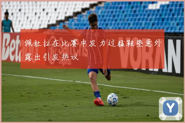 佩杜拉在比赛中发力过猛鞋垫意外露出引发热议