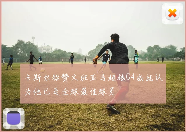 卡斯尔称赞文班亚马超越G4成就认为他已是全球最佳球员