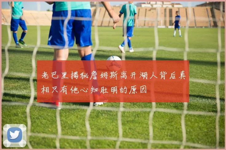 老巴里揭秘詹姆斯离开湖人背后真相只有他心知肚明的原因