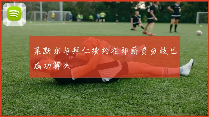 莱默尔与拜仁续约在即薪资分歧已成功解决