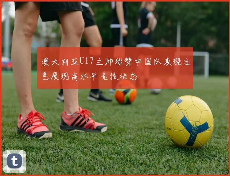 澳大利亚U17主帅称赞中国队表现出色展现高水平竞技状态