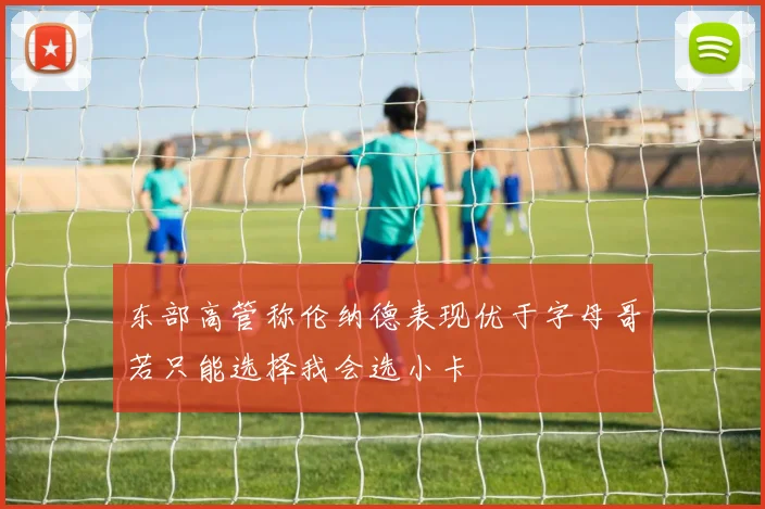 东部高管称伦纳德表现优于字母哥若只能选择我会选小卡
