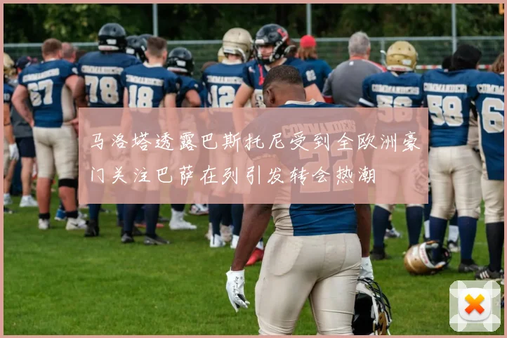 马洛塔透露巴斯托尼受到全欧洲豪门关注巴萨在列引发转会热潮