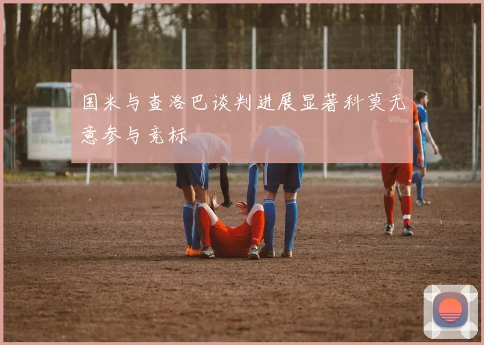 国米与查洛巴谈判进展显著科莫无意参与竞标
