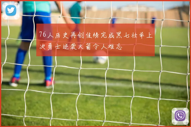 76人历史再创佳绩完成黑七壮举上次勇士逆袭火箭令人难忘