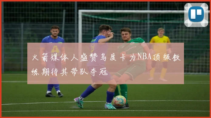 火箭媒体人盛赞乌度卡为NBA顶级教练期待其带队夺冠