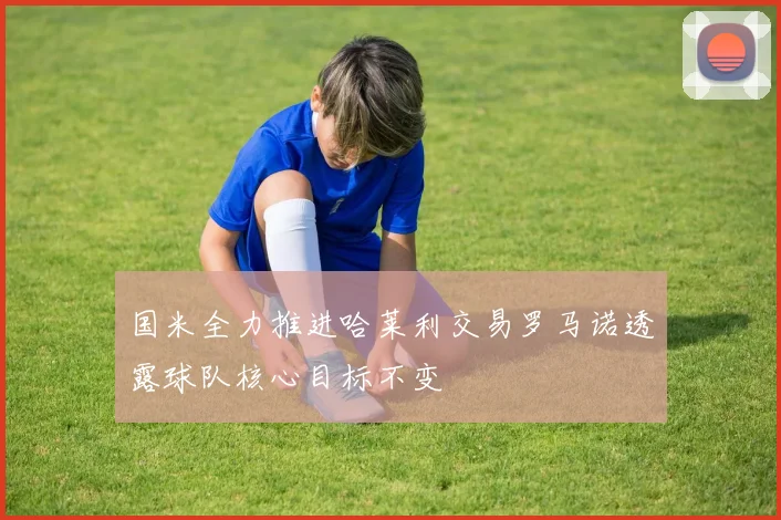 国米全力推进哈莱利交易罗马诺透露球队核心目标不变