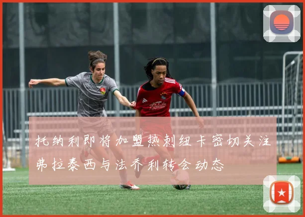 托纳利即将加盟热刺纽卡密切关注弗拉泰西与法乔利转会动态