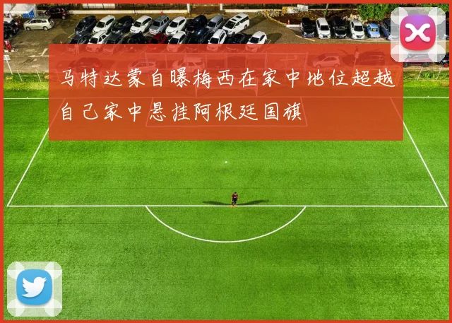 马特达蒙自曝梅西在家中地位超越自己家中悬挂阿根廷国旗