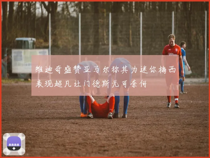 维迪奇盛赞亚马尔称其为迷你梅西表现超凡让门德斯无可奈何