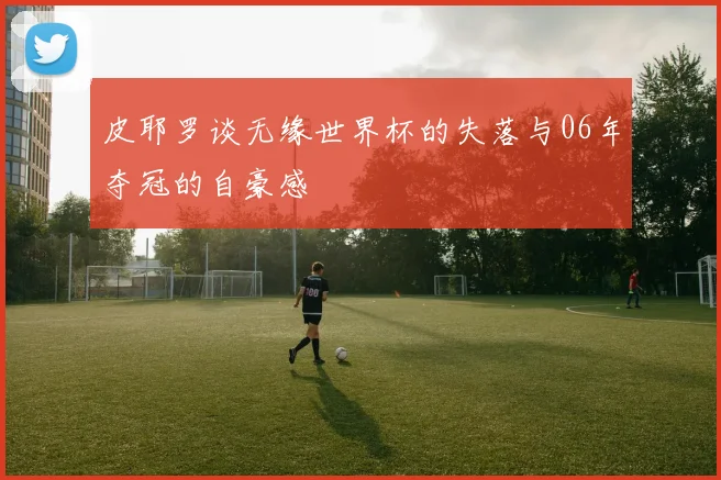 皮耶罗谈无缘世界杯的失落与06年夺冠的自豪感