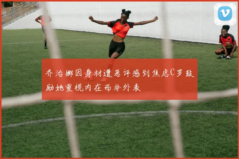 乔治娜因身材遭恶评感到焦虑C罗鼓励她重视内在而非外表