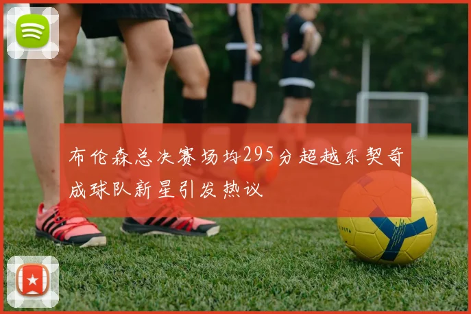 布伦森总决赛场均295分超越东契奇成球队新星引发热议