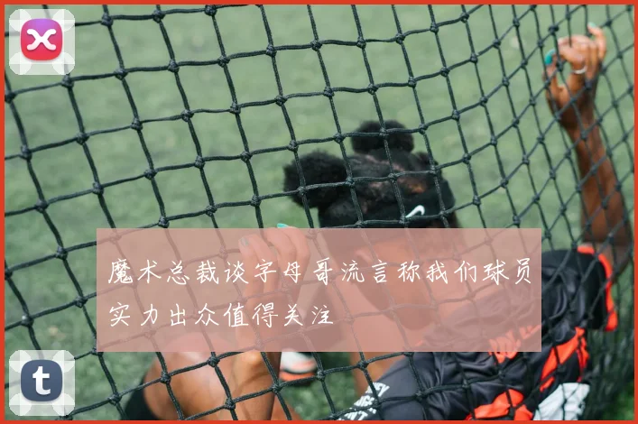 魔术总裁谈字母哥流言称我们球员实力出众值得关注