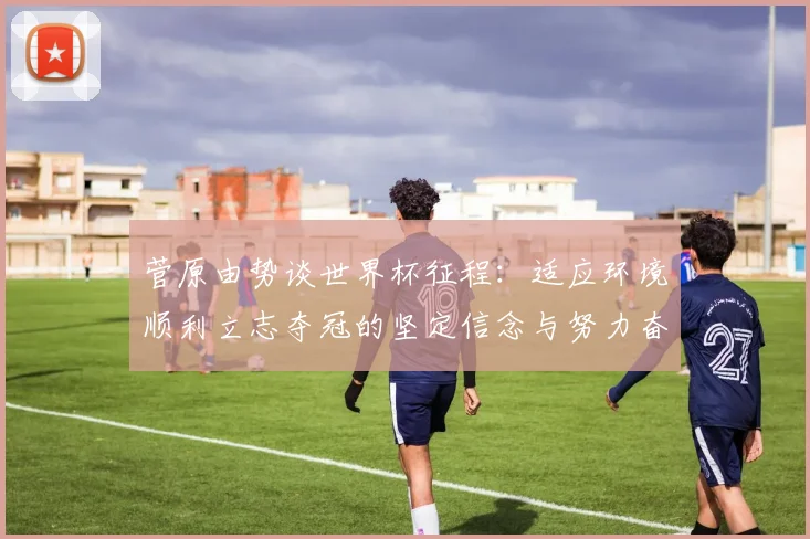菅原由势谈世界杯征程：适应环境顺利立志夺冠的坚定信念与努力奋斗