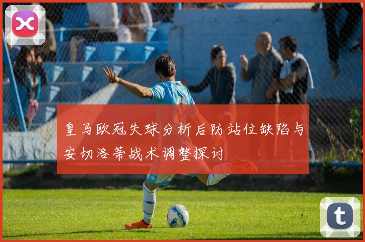 皇马欧冠失球分析后防站位缺陷与安切洛蒂战术调整探讨
