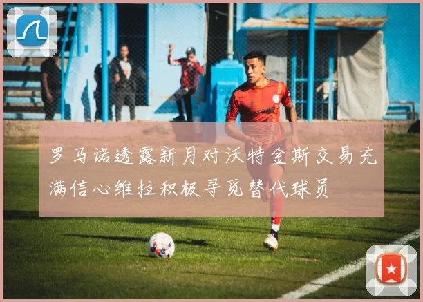 罗马诺透露新月对沃特金斯交易充满信心维拉积极寻觅替代球员