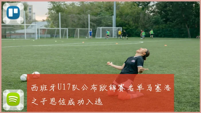 西班牙U17队公布欧锦赛名单马塞洛之子恩佐成功入选