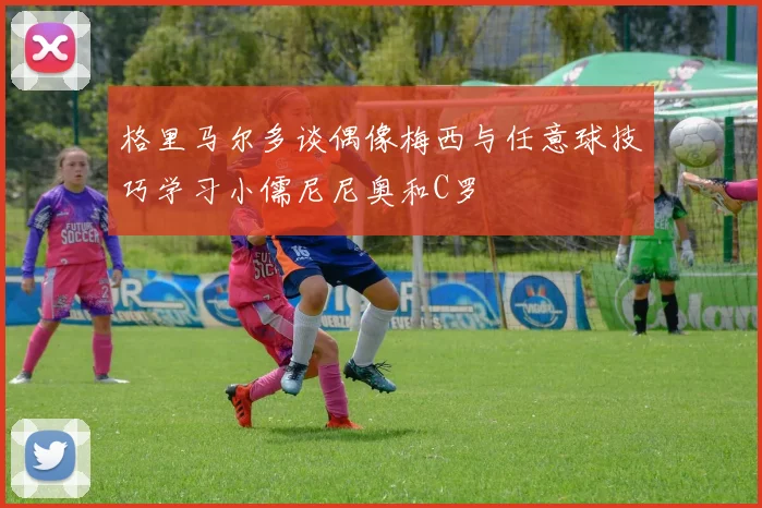 格里马尔多谈偶像梅西与任意球技巧学习小儒尼尼奥和C罗