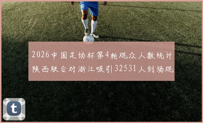 2026中国足协杯第4轮观众人数统计陕西联合对浙江吸引32531人到场观看
