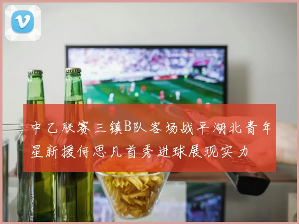 中乙联赛三镇B队客场战平湖北青年星新援何思凡首秀进球展现实力