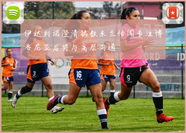 伊达利诺澄清执教米兰传闻专注博洛尼亚后将与高层沟通